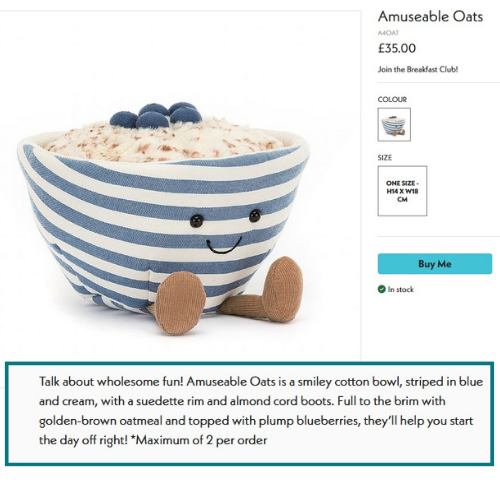 Amuseable Oats, a cuddly toy shaped like a bowl of oatmeal. 
Strapline reads: Join the Breakfast Club!
Main description reads: 
Talk about wholesome fun! Amuseable Oats is a smiley cotton bowl, striped in blue and cream, with a suedette rim and almond cord boots. Full to the brim with golden-brown oatmeal and topped with plump blueberries, they’ll help you start the day off right!